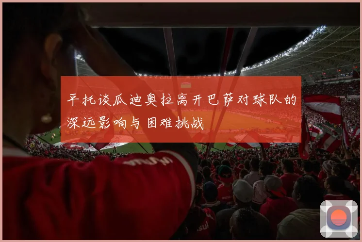 平托谈瓜迪奥拉离开巴萨对球队的深远影响与困难挑战
