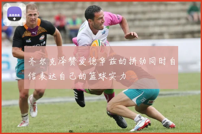 齐尔克泽赞爱德华兹的拼劲同时自信表达自己的篮球实力