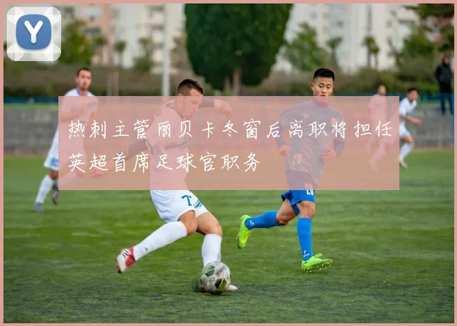热刺主管丽贝卡冬窗后离职将担任英超首席足球官职务