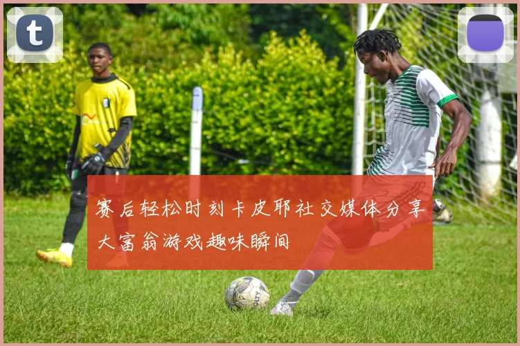 赛后轻松时刻卡皮耶社交媒体分享大富翁游戏趣味瞬间