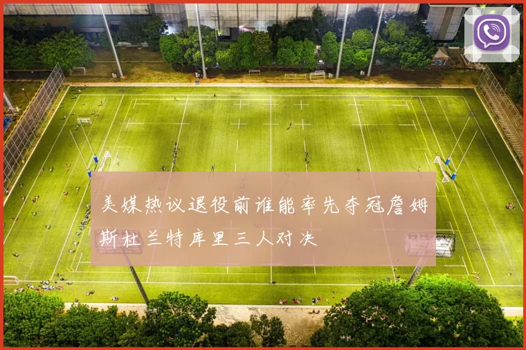 美媒热议退役前谁能率先夺冠詹姆斯杜兰特库里三人对决
