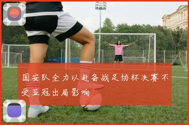 国安队全力以赴备战足协杯决赛不受亚冠出局影响