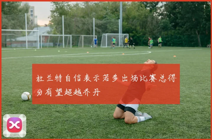 杜兰特自信表示若多出场比赛总得分有望超越乔丹