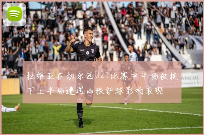 拉维亚在切尔西U21比赛中半场被换下上半场遭遇凶狠铲球影响表现