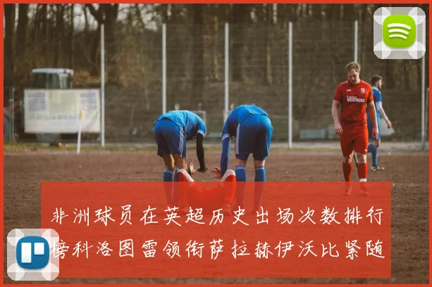 非洲球员在英超历史出场次数排行榜科洛图雷领衔萨拉赫伊沃比紧随其后