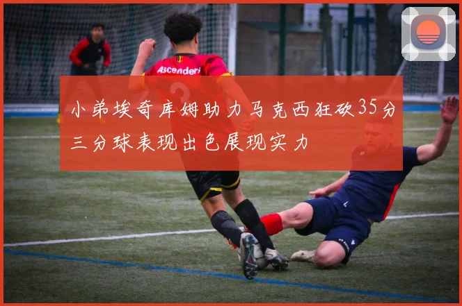 小弟埃奇库姆助力马克西狂砍35分三分球表现出色展现实力