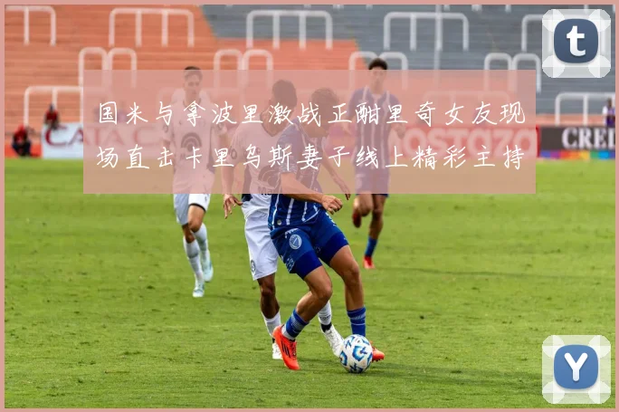 国米与拿波里激战正酣里奇女友现场直击卡里乌斯妻子线上精彩主持