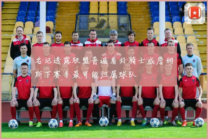 名记透露联盟普遍看好骑士成詹姆斯下赛季最可能归属球队