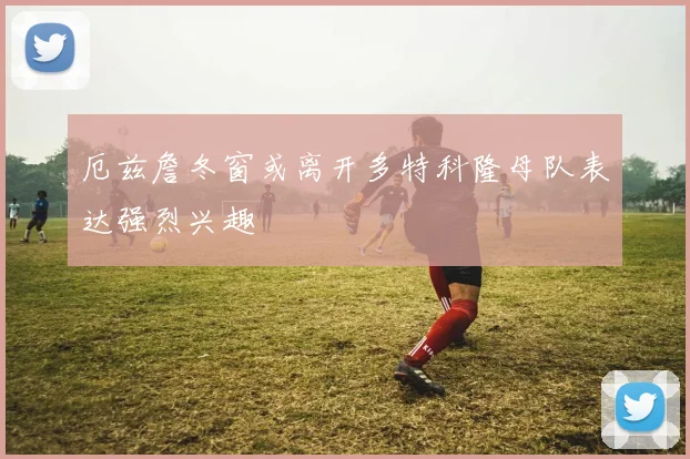 厄兹詹冬窗或离开多特科隆母队表达强烈兴趣