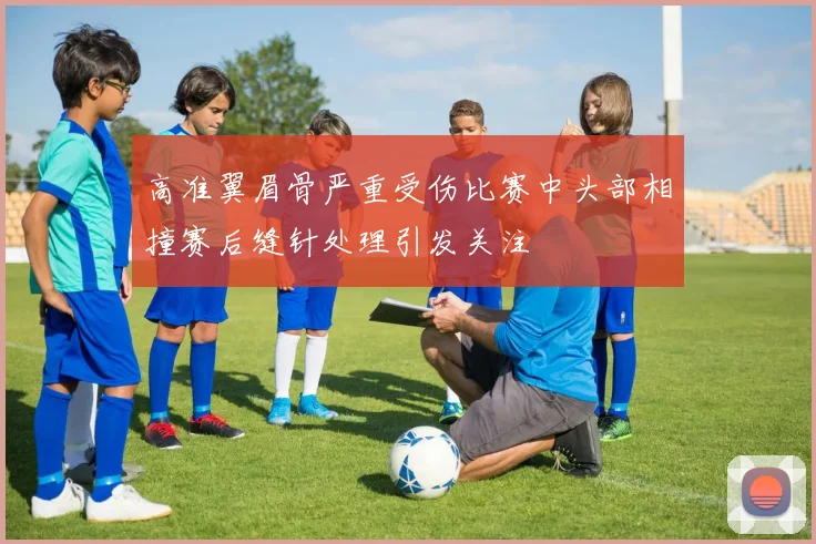 高准翼眉骨严重受伤比赛中头部相撞赛后缝针处理引发关注
