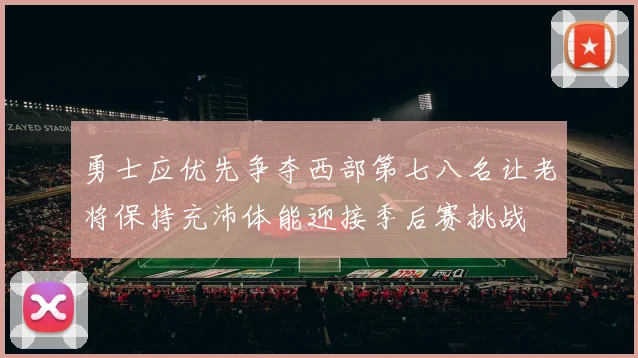 勇士应优先争夺西部第七八名让老将保持充沛体能迎接季后赛挑战