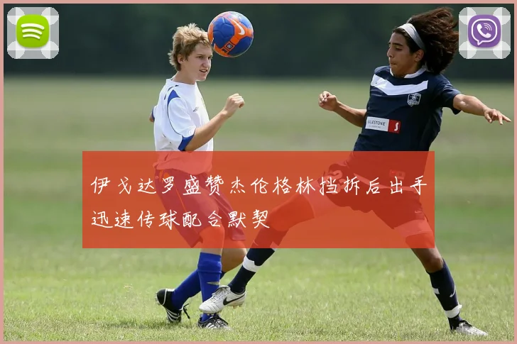 伊戈达罗盛赞杰伦格林挡拆后出手迅速传球配合默契